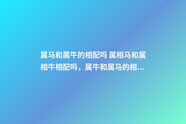 属马和属牛的相配吗 属相马和属相牛相配吗，属牛和属马的相配吗-第1张-观点-玄机派